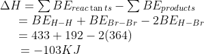 \begin{array}{l} \Delta H = \sum B{E_{reac\tan ts}} - \sum B{E_{products}}\\ \,\,\,\,\,\,\,\,\, = B{E_{H - H}} + B{E_{Br - Br}} - 2B{E_{H - Br}}\\ \,\,\,\,\,\,\,\,\, = 433 + 192 - 2(364)\\ \,\,\,\,\,\,\,\,\,\, = - 103KJ \end{array}
