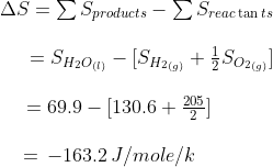 \begin{array}{l} \Delta S = \sum {S_{products}} - \sum {S_{reac\tan ts}}\\\\ \,\,\,\,\,\,\,\,\, = {S_{{H_2}{O_{(l)}}}} - [{S_{{H_2}_{(g)}}} + \frac{1}{2}{S_{{O_2}_{(g)}}}]\\\\ \,\,\,\,\,\,\,\, = 69.9 - [130.6 + \frac{{205}}{2}]\\\\ \,\,\,\,\,\,\, = \, - 163.2\,J/mole/k \end{array}