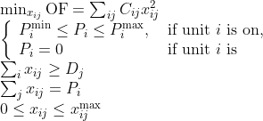 \begin{array}{l} \min _{x_{i j}} \mathrm{OF}=\sum_{i j} C_{i j} x_{i j}^{2}\\ \left\{\begin{array}{ll} P_{i}^{\min } \leq P_{i} \leq P_{i}^{\max }, & \text { if unit } i \text { is on, } \\ P_{i}=0 & \text { if unit } i \text { is } \end{array}\right.\\ \sum_{i} x_{i j} \geq D_{j}\\ \sum_{j} x_{i j}=P_{i}\\ 0 \leq x_{i j} \leq x_{i j}^{\max } \end{array}