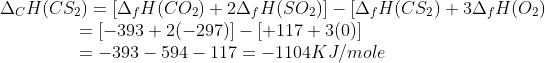 \begin{array}{l} {\Delta _C}H(C{S_2}) = [{\Delta _f}H(C{O_2}) + 2{\Delta _f}H(S{O_2})] - [{\Delta _f}H(C{S_2}) + 3{\Delta _f}H({O_2})\\ \,\,\,\,\,\,\,\,\,\,\,\,\,\,\,\,\,\,\,\,\,\,\,\,\,\, = [ - 393 + 2( - 297)] - [ + 117 + 3(0)]\\ \,\,\,\,\,\,\,\,\,\,\,\,\,\,\,\,\,\,\,\,\,\,\,\,\,\, = - 393 - 594 - 117 = - 1104KJ/mole \end{array}