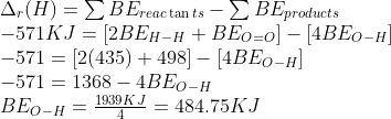 \begin{array}{l} {\Delta _r}(H) = \sum B{E_{reac\tan ts}} - \sum B{E_{products}}\\ - 571KJ = [2B{E_{H - H}} + B{E_{O = O}}] - [4B{E_{O - H}}]\\ - 571 = [2(435) + 498] - [4B{E_{O - H}}]\\ - 571 = 1368 - 4B{E_{O - H}}\\ B{E_{O - H}} = \frac{{1939KJ}}{4} = 484.75KJ \end{array}