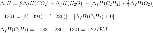 \begin{array}{l} {\Delta _r}H = [2{\Delta _f}H(C{O_2}) + {\Delta _f}H({H_2}O)] - [{\Delta _f}H({C_2}{H_2}) + \frac{5}{2}{\Delta _f}H({O_2})]\\\\ - 1301 = [2( - 394) + ( - 286)] - [{\Delta _f}H({C_2}{H_2}) + 0]\\\\ {\Delta _f}H({C_2}{H_2}) = - 788 - 286 + 1301 = + 227KJ \end{array}