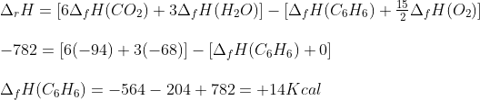 \begin{array}{l} {\Delta _r}H = [6{\Delta _f}H(C{O_2}) + 3{\Delta _f}H({H_2}O)] - [{\Delta _f}H({C_6}{H_6}) + \frac{{15}}{2}{\Delta _f}H({O_2})]\\\\ - 782 = [6( - 94) + 3( - 68)] - [{\Delta _f}H({C_6}{H_6}) + 0]\\\\ {\Delta _f}H({C_6}{H_6}) = - 564 - 204 + 782 = + 14Kcal \end{array}