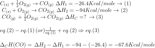 \begin{array}{l} {C_{(s)}} + \frac{1}{2}{O_2}_{(g)} \to C{O_{(g)}}\,\,\Delta {H_1} = - 26.4Kcal/mole \to (1)\\\ {C_{(s)}} + {O_2}_{(g)} \to C{O_2}_{(g)}\,\,\Delta {H_2} = - 94Kcal/mole \to (2)\\\ C{O_{(g)}}\, + \frac{1}{2}{O_2}_{(g)} \to C{O_2}_{(g)}\,\,\Delta H_C = ?\, \to (3)\\\\ eq.(2) - eq.(1)\,(or)\frac{1}{{eq.(1)}} + eq.(2) \Rightarrow eq.(3)\\\\ {\Delta _C}H(CO) = \,\Delta {H_2} - \Delta {H_1} = - 94 - ( - 26.4) = - 67.6Kcal/mole \end{array}