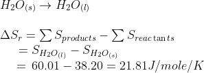 \begin{array}{l} {H_2}{O_{(s)}} \to {H_2}{O_{(l)}}\\\\ \Delta {S_r} = \sum {S_{products}} - \sum {S_{reac\tan ts}}\\ \,\,\,\,\,\,\,\,\, = {S_{{H_2}{O_{(l)}}}} - {S_{{H_2}{O_{(s)}}}}\\ \,\,\,\,\,\,\,\, = \,60.01 - 38.20 = 21.81J/mole/K \end{array}