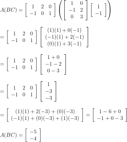 \begin{array}{l} A(B C)=\left[\begin{array}{ccc} 1 & 2 & 0 \\ -1 & 0 & 1 \end{array}\right]\left(\left[\begin{array}{cc} 1 & 0 \\ -1 & 2 \\ 0 & 3 \end{array}\right]\left[\begin{array}{c} 1 \\ -1 \end{array}\right]\right)\\\\ =\left[\begin{array}{ccc} 1 & 2 & 0 \\ -1 & 0 & 1 \end{array}\right]\left[\begin{array}{c} (1)(1)+0(-1) \\ (-1)(1)+2(-1) \\ (0)(1)+3(-1) \end{array}\right]\\\\ =\left[\begin{array}{ccc} 1 & 2 & 0 \\ -1 & 0 & 1 \end{array}\right]\left[\begin{array}{c} 1+0 \\ -1-2 \\ 0-3 \end{array}\right]\\ \\ =\left[\begin{array}{ccc} 1 & 2 & 0 \\ -1 & 0 & 1 \end{array}\right]\left[\begin{array}{c} 1 \\ -3 \\ -3 \end{array}\right]\\\\ =\left[\begin{array}{c} (1)(1)+2(-3)+(0)(-3) \\ (-1)(1)+(0)(-3)+(1)(-3) \end{array}\right]=\left[\begin{array}{c} 1-6+0 \\ -1+0-3 \end{array}\right]\\ \\ A(B C)=\left[\begin{array}{l} -5 \\ -4 \end{array}\right] \end{array}