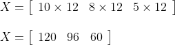 \begin{array}{l} X=\left[\begin{array}{lll} 10 \times 12 & 8 \times 12 & 5 \times 12 \end{array}\right] \\\\ X=\left[\begin{array}{lll} 120 & 96 & 60 \end{array}\right] \end{array}