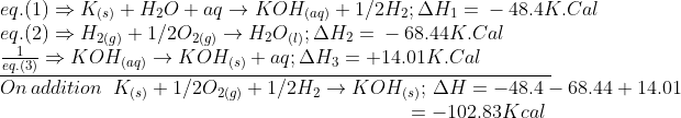 \begin{array}{l} eq.(1) \Rightarrow {K_{(s)}} + {\rm{ }}{H_2}O{\rm{ }} + {\rm{ }}aq{\rm{ }} \to {\rm{ }}KO{H_{(aq)}} + 1/2{\rm{ }}{H_2};{\rm{ }}\Delta {H_1}{\rm{ }} = {\rm{ }} - 48.4K.Cal\\ eq.(2) \Rightarrow {H_{2(g)}} + {\rm{ }}1/2{O_{2(g)}} \to {\rm{ }}{H_2}{O_{(l)}};{\rm{ }}\Delta {H_2}{\rm{ }} = {\rm{ }} - 68.44K.Cal\\ \underline {\frac{1}{{eq.(3)}} \Rightarrow KO{H_{(aq)}} \to KO{H_{(s)}} + {\rm{ }}aq;\Delta {H_3}{\rm{ }} = {\rm{ + }}14.01K.Cal\,\,\,\,\,\,\,\,\,\,\,\,\,\,\,\,\,\,\,\,\,} \,\\ On\,addition\,\,\,{K_{(s)}} + 1/2{O_{2(g)}} + 1/2{\rm{ }}{H_2} \to KO{H_{(s)}};\,\Delta H = - 48.4 - 68.44 + 14.01\\ \,\,\,\,\,\,\,\,\,\,\,\,\,\,\,\,\,\,\,\,\,\,\,\,\,\,\,\,\,\,\,\,\,\,\,\,\,\,\,\,\,\,\,\,\,\,\,\,\,\,\,\,\,\,\,\,\,\,\,\,\,\,\,\,\,\,\,\,\,\,\,\,\,\,\,\,\,\,\,\,\,\,\,\,\,\,\,\,\,\,\,\,\,\,\,\,\,\,\,\,\,\,\,\,\,\,\,\,\,\,\,\,\,\,\,\,\,\,\,\,\,\,\, = - 102.83Kcal \end{array}