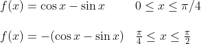 \begin{array}{ll} f(x)=\cos x-\sin x & 0 \leq x \leq \pi / 4 \\\\ f(x)=-(\cos x-\sin x) & \frac{\pi}{4} \leq x \leq \frac{\pi}{2} \end{array}