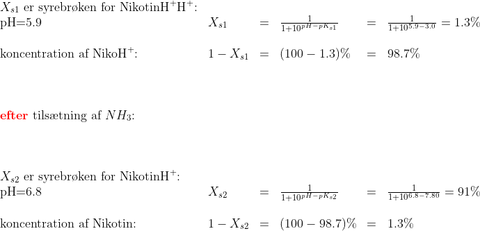 \begin{array}{llclclcl} X_{s1}\textup{ er syrebr\o ken for NikotinH}^+\textup{H}^+\textup{:}\\ \textup{pH=5.9}&X_{s1}&=&\frac{1}{1+10^{pH-pK_{s1}}}&=&\frac{1}{1+10^{5.9-3.0}}=1.3\%\\\\ \textup{koncentration af NikoH}^+\textup{:}&1-X_{s1}&=&(100-1.3)\%&=&98.7\%\\\\\\\\ \textup{\textbf{{\color{Red} efter}} tils\ae tning af }NH_3\textup{:}\\\\\\\\ X_{s2}\textup{ er syrebr\o ken for NikotinH}^+\textup{:}\\ \textup{pH=6.8}&X_{s2}&=&\frac{1}{1+10^{pH-pK_{s2}}}&=&\frac{1}{1+10^{6.8-7.80}}=91\%\\\\ \textup{koncentration af Nikotin:}&1-X_{s2}&=&(100-98.7)\%&=&1.3\%\\\\\\\\ \end{array}