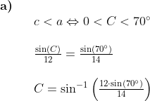 \begin{array}{llll} \textbf{a)}\\&& c<a\Leftrightarrow 0<C<70\degree\\\\&& \frac{\sin(C)}{12}=\frac{\sin(70\degree)}{14}\\\\&& C=\sin^{-1}\left (\frac{12\cdot \sin(70\degree)}{14} \right ) \end{array}