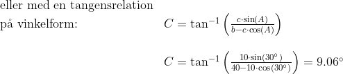 \begin{array}{llll} \textup{eller med en tangensrelation}\\ \textup{p\aa\ vinkelform:} &C=\tan^{-1}\left(\frac{c\cdot \sin(A)}{b-c\cdot \cos(A)} \right )\\\\& C=\tan^{-1}\left(\frac{10\cdot \sin(30\degree)}{40-10\cdot \cos(30\degree)} \right ) =9.06\degree \end{array}