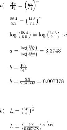 \begin{array}{llll} a)&\frac{W_2}{W_1}=\left ( \frac{L_2}{L_1} \right )^a\\\\ &\frac{58.4}{5.5}=\left ( \frac{14.3}{7.1} \right )^a\\\\ &\log\left ( \frac{58.4}{5.5} \right )=\log\left ( \frac{14.3}{7.1} \right )\cdot a\\\\ &a=\frac{\log\left ( \frac{58.4}{5.5} \right )}{\log\left ( \frac{14.3}{7.1} \right )}=3.3743\\\\ &b=\frac{W_1}{{L_1}^a}\\\\ &b=\frac{5.5}{7.1^{3.3743}}=0.007378\\\\\\\\ b)&L=\left (\frac{W}{b} \right )^\frac{1}{a}\\\\ &L=\left (\frac{100}{0.007378} \right )^{\frac{1}{3.3743}} \end{array}