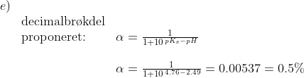 \begin{array}{llll}e)\\&\textup{decimalbr\o kdel}\\ &\textup{proponeret:}& \alpha=\frac{1}{1+10^{\, pK_s-pH}}\\\\&& \alpha=\frac{1}{1+10^{\, 4.76-2.49}}=0.00537=0.5% \end{array}