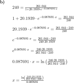 \begin{array}{lllll} \textbf{b)}\\&& 240=\frac{261.044}{1+20.1939\cdot e^{-0.087691\cdot x}}\\\\&& 1+20.1939\cdot e^{-0.087691\cdot x}=\frac{261.044}{240}\\\\&& 20.1939\cdot e^{-0.087691\cdot x}=\frac{261.044-240}{240}\\\\&& e^{-0.087691\cdot x}=\frac{261.044-240}{240\cdot 20.1939}\\\\&& e^{0.087691\cdot x}=\frac{240\cdot 20.1939}{261.044-240}\\\\&& 0.087691\cdot x=\ln\left (\frac{240\cdot 20.1939}{261.044-240} \right )\\\\\\&& x=\frac{\ln\left (\frac{240\cdot 20.1939}{261.044-240} \right )}{0.087691} \end{array}