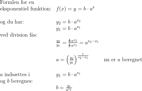 \begin{array}{lllll} \textup{Formlen for en}\\ \textup{eksponentiel funktion:}&f(x)=y=b\cdot a^x\\\\ \textup{og du har:}&y_2=b\cdot a^{x_2}\\& y_1=b\cdot a^{x_1}\\ \textup{ved division f\aa s:}\\&\frac{y_2}{y_1}=\frac{\cancel{b}\cdot a^{x_2}}{\cancel{b}\cdot a^{x_1}}=a^{x_2-x_1}\\\\& a=\left ( \frac{y_2}{y_1} \right )^{\frac{1}{x_2-x_1}}&\textup{nu er }a\textup{ beregnet}\\\\ a\textup{ inds\ae ttes i}&y_1=b\cdot a^{x_1}\\ \textup{og }b\textup{ beregnes:}\\&b=\frac{y_1}{a^{x_1}} \end{array}