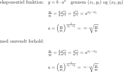 \begin{array}{lllll}& \textup{eksponentiel funktion:}&y=b\cdot a^x\quad \textup{gennem }(x_1,y_1)\textup{ og }(x_2,y_2)\\\\&& \frac{y_2}{y_1}=\frac{b\cdot a^{x_2}}{b\cdot a^{x_1}}=\frac{a^{x_2}}{a^{x_1}}=a^{x_2-x_1}\\\\&& a=\left (\frac{y_2}{y_1} \right )^{\frac{1}{x_2-x_1}}=\sqrt[x_2-x_1]{\frac{y_2}{y_1}}\\\\& \textup{med omvendt forhold:}\\\\&& \frac{y_1}{y_2}=\frac{b\cdot a^{x_1}}{b\cdot a^{x_2}}=\frac{a^{x_1}}{a^{x_2}}=a^{x_1-x_2}\\\\&& a=\left (\frac{y_1}{y_2} \right )^{\frac{1}{x_1-x_2}}=\sqrt[x_1-x_2]{\frac{y_1}{y_2}} \end{array}