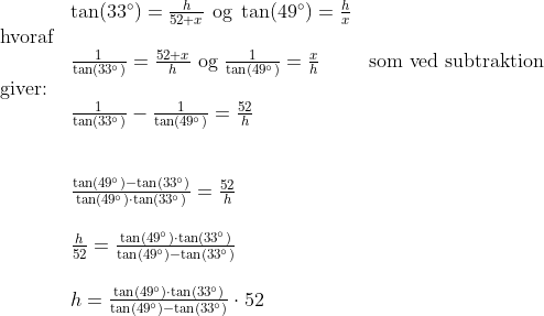 \begin{array}{lllll}&\tan(33\degree)=\frac{h}{52+x}\textup{ og }\tan(49\degree)=\frac{h}{x}\\\textup{hvoraf}\\&\frac{1}{\tan(33\degree)}=\frac{52+x}{h}\textup{ og }\frac{1}{\tan(49\degree)}=\frac{x}{h}&\textup{som ved subtraktion }\\\textup{giver:}\\&\frac{1}{\tan(33\degree)}-\frac{1}{\tan(49\degree)}=\frac{52}{h}\\\\\\&\frac{\tan(49\degree)-\tan(33\degree)}{\tan(49\degree)\cdot\tan(33\degree)}=\frac{52}{h}\\\\&\frac{h}{52}=\frac{\tan(49\degree)\cdot\tan(33\degree)}{\tan(49\degree)-\tan(33\degree)}\\\\&h=\frac{\tan(49\degree)\cdot\tan(33\degree)}{\tan(49\degree)-\tan(33\degree)}\cdot 52 \end{array}