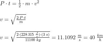 \begin{array}{llllll} & P \cdot t = \frac{1}{2} \cdot m \cdot v^2 \\\\ & v = \sqrt{ \frac{2\cdot P\cdot t}{m}} \\\\ & v = \sqrt{\frac{2\cdot (228\,315\;\frac{J}{s})\cdot (3\;s)}{11100\; kg}}= 11.1092\; \frac{m}{s} = 40\;\frac{km}{h} \end{array}
