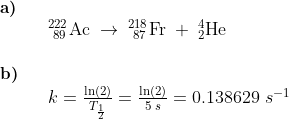\begin{array}{llllll}\small \textbf{a)} \Large\\&& _{\, \, 89}^{222}\textrm{Ac}\;\rightarrow \;_{\, \, 87}^{218}\textrm{Fr}\;+\;_{2}^{4}\textrm{He}\\\\ \small \textbf{b)}\\&& \Large k=\frac{\ln(2)}{T_{\frac{1}{2}}}=\frac{\ln(2)}{5\;s}=0.138629\;s^{-1} \end{array}