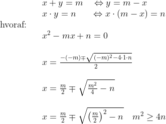 \begin{array}{lllllll}&& x+y=m \quad \Leftrightarrow y=m-x\\&& x\cdot y=n\quad \;\;\;\!\Leftrightarrow x\cdot (m-x)=n\\ \textup{hvoraf:}\\&& x^2-mx+n=0\\\\&&x=\frac{-(-m)\mp\sqrt{(-m)^2-4\cdot1\cdot n}}{2}\\\\&& x=\frac{m}{2}\mp\sqrt{\frac{m^2}{4}-n}\\\\&&x=\frac{m}{2}\mp\sqrt{\left(\frac{m}{2}\right)^2-n}\quad m^2\geq4n \end{array}