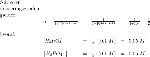 \begin{array}{llllllll} \textup{N\aa r }\alpha \textup{ er} \\ \textup{ioniseringsgraden}\\\textup{g\ae lder:}\\ &\alpha =\frac{1}{1+10^{pK_{s1}-pH}}&=&\frac{1}{1+10^{2.12-2.12}}&=&\frac{1}{1+10^{0}}=\frac{1}{2}\\\\ \textup{hvoraf:}\\ &\left [ H_3PO_4 \right ]&=&\frac{1}{2}\cdot \left ( 0.1\; M \right )&=&0.05\; M\\\\ &\left [ H_2P{O_4}^- \right ]&=&\frac{1}{2}\cdot \left ( 0.1\; M \right )&=&0.05\; M \end{array}