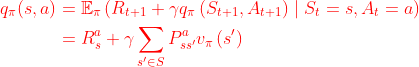 \begin{equation} \begin{aligned} q_{\pi}(s, a)&=\mathbb{E}_{\pi}\left(R_{t+1}+\gamma q_{\pi}\left(S_{t+1}, A_{t+1}\right) \mid S_{t}=s, A_{t}=a\right) \\ &=R_{s}^{a}+\gamma \sum_{s^{\prime} \in S} P_{s s^{\prime}}^{a} v_{\pi}\left(s^{\prime}\right)\end{aligned}\end{equation}