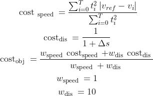 \begin{gathered} \text { cost }_{\text {speed }}=\frac{\sum_{i=0}^{T} t_{i}^{2}\left|v_{r e f}-v_{i}\right|}{\sum_{i=0}^{T} t_{i}^{2}} \\ \operatorname{cost}_{\text {dis }}=\frac{1}{1+\Delta s} \\ \operatorname{cost}_{\text {obj }}=\frac{w_{\text {speed }} \operatorname{cost}_{\text {speed }}+w_{\text {dis }} \operatorname{cost}_{\text {dis }}}{w_{\text {speed }}+w_{\text {dis }}} \\ w_{\text {speed }}=1 \\ w_{\text {dis }}=10 \end{gathered}