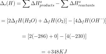 \begin{gathered} {\Delta _r}(H) = \sum \Delta H_{products}^o - \sum \Delta H_{reactants}^o \\\\ \,\,\,\,\,\,\,\,\,\,\,\,\,\,\, = [2{\Delta _f}H({H_2}O) + {\Delta _f}H({O_2})] - [4{\Delta _f}H(O{H^ - })] \\\\ \,\,\,\,\,\,\,\,\,\,\,\,\,\,\,\, = [2( - 286) + 0] - [4( - 230)] \\\\ \,\,\,\,\,\,\,\,\,\,\,\,\,\,\,\, = + 348KJ\\ \end{gathered}