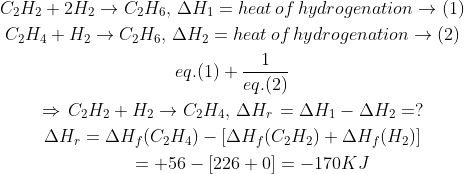 \begin{gathered} {C_2}{H_2} + 2{H_2} \to {C_2}{H_6},\,\Delta {H_1} = heat\,of\,hydrogenation\rightarrow (1) \\ {C_2}{H_4} + {H_2} \to {C_2}{H_6},\,\Delta {H_2} = heat\,of\,hydrogenation\rightarrow (2) \\eq.(1) + \frac{1}{{eq.(2)}} \\ \Rightarrow \,{C_2}{H_2} + {H_2} \to {C_2}{H_4},\,\Delta {H_r}\, = \Delta {H_1} - \Delta {H_2} = ? \\ \Delta {H_r} = \Delta {H_f}({C_2}{H_4}) - [\Delta {H_f}({C_2}{H_2}) + \Delta {H_f}({H_2})] \\ \,\,\,\,\,\,\,\,\,\,\,\,\, = + 56 - [226 + 0] = - 170KJ \\ \end{gathered}