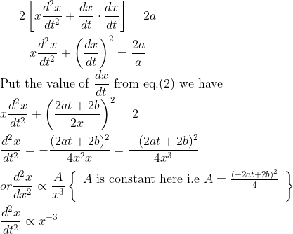 \begin{gathered} 2\left[x \frac{d^{2} x}{d t^{2}}+\frac{d x}{d t} \cdot \frac{d x}{d t}\right]=2 a \\ x \frac{d^{2} x}{d t^{2}}+\left(\frac{dx}{d t}\right)^{2}=\frac{2 a}{a} \end{gathered} \\ \text{Put the value of}\ \frac{d x}{d t}\ \text{from eq.} (2) \text{ we have} \\ x \frac{d^{2} x}{d t^{2}}+\left(\frac{2 a t+2 b}{2 x}\right)^{2}=2\\ \\ \frac{d^{2} x}{d t^{2}}=-\frac{(2 at+2 b)^{2}}{4 x^{2} x}=\frac{-(2 at+2 b)^{2}}{4 x^{3}}\\ \\ or \frac{d^{2} x}{d x^{2}} \propto \frac{A}{x^{3}}\left\{\begin{array}{l}A \text { is constant here i.e }A=\frac{(-2at+2b)^{2}}{4} \\ \\ \end{array}\right\}\\ \\\frac{d^{2}x}{dt^{2}} \propto x^{-3}