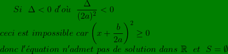 \bg_green Si\ \ \Delta< 0 \ d' o\grave{u }\ \ \frac{\Delta}{(2a)^{2}}< 0\\ ceci\ est\ impossible\ car \left ( x+\frac{b}{2a} \right )^{2}\geq 0\\ donc \ l'\acute{e}quation\ n'admet\ pas\ de\ solution \ dans\ \mathbb{R}\ \ et\ \ S=\emptyset