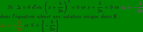 \bg_green Si\ \ \Delta=0\ d'o\grave{u}\ \left (x+\frac{b}{2a} \right )^{2}=0\Leftrightarrow x+\frac{b}{2a}=0\Leftrightarrow {\color{Magenta} x_{0}=-\frac{b}{2a}}\\ donc\ l'\acute{e}quation\ admet\ une\ solution\ unique\ dans\ \mathbb{R}: \\ {\color{Red} x_{0}=-\frac{b}{2a} }\ et\ S= \left \{ -\frac{b}{2a} \right \}