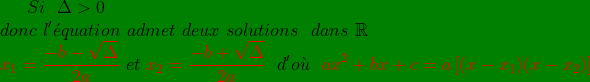 \bg_green Si\ \ \Delta> 0\ \\ donc\ l'\acute{e}quation\ admet\ deux\ solutions\ \ dans\ \mathbb{R}\\ {\color{Red} x_{1}= \frac{-b-\sqrt{\Delta}}{2a}}\ et\ {\color{Red} x_{2}=\frac{-b+\sqrt{\Delta}}{2a}}\ \ d'o\grave{u}\ \ {\color{Red} ax^{2}+bx+c=a\left [(x-x_{1})(x-x_{2}) \right ]}