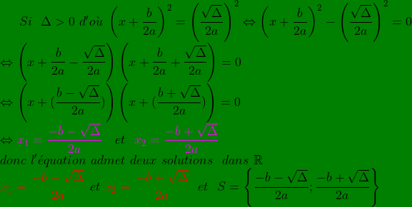 \bg_green Si\ \ \Delta> 0\ d'o\grave{u}\ \left (x+\frac{b}{2a} \right )^{2}=\left ( \frac{\sqrt{\Delta}}{2a} \right )^{2} \Leftrightarrow \left (x+\frac{b}{2a} \right )^{2}-\left ( \frac{\sqrt{\Delta}}{2a} \right )^{2} =0 \\ \Leftrightarrow \left ( x+\frac{b}{2a}-\frac{\sqrt{\Delta}}{2a} \right )\left ( x+\frac{b}{2a}+\frac{\sqrt{\Delta}}{2a} \right )=0\\ \Leftrightarrow \left ( x+(\frac{b-\sqrt{\Delta}}{2a}) \right )\left ( x+(\frac{b+\sqrt{\Delta}}{2a}) \right )=0\\ \Leftrightarrow {\color{Magenta} x_{1}=\frac{-b-\sqrt{\Delta}}{2a}}\ \ \ et\ \ {\color{Magenta} x_{2}=\frac{-b+\sqrt{\Delta}}{2a}}\\ donc\ l'\acute{e}quation\ admet\ deux\ solutions\ \ dans\ \mathbb{R}\\ {\color{Red} x_{1}= \frac{-b-\sqrt{\Delta}}{2a}}\ et\ {\color{Red} x_{2}=\frac{-b+\sqrt{\Delta}}{2a}}\ \ et \ \ S=\left \{ \frac{-b-\sqrt{\Delta}}{2a} ; \frac{-b+\sqrt{\Delta}}{2a} \right \}