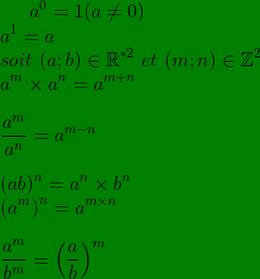 a^{0}=1 (a\neq 0)\\ a^{1}=a\\ soit\ (a;b)\in \mathbb{R}^{*2}\ et\ (m;n)\in\mathbb{Z} ^{2}\\ a^{m}\times a^{n}=a^{m+n}\\ \\ \frac{a^{m}}{a^{n}}=a^{m-n}\\ \\ (ab)^{n}=a^{n}\times b^{n}\\ \left (a^{m} \right )^{n}=a^{m\times n}\\ \\ \frac{a^{m}}{b^{m}}=\left ( \frac{a}{b} \right )^{m}