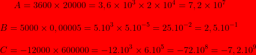 \bg_red A=3600\times 20000=3,6\times 10^{3}\times 2\times 10^{4}=7,2\times 10^{7}\\ \\ B=5000\times 0,00005=5.10^{3}\times 5.10^{-5}=25.10^{-2}=2,5.10^{-1}\\ \\ C= -12000\times 600000=-12.10^{3}\times 6.10^{5}=-72.10^{8}=-7,2.10^{9}