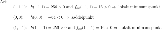 \begin {array} {llll} & \textup {Art: } \\ &&(-1,1)\textup{:}&h(-1.1)=256 > 0\textup{ and }f_{xx}(-1,1)=16>0\Rightarrow\textup{ lokalt minimumspunkt}\\\\&&(0,0)\textup{:}&h(0,0)=-64<0\Rightarrow\textup{ saddelpunkt}\\\\&&(1,-1)\textup{:}&h(1.-1)=256>0\textup{ and }f_{xx}(1,-1)=16 > 0 \Rightarrow \textup{ lokalt minimumspunkt} \end{array}