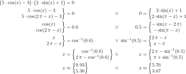 \begin{align*} && \bigl(5\cdot \cos(x)-3\bigr) \!\cdot\! \bigl(2\cdot \sin(x)+1 \bigr) &= 0 \\ && \left.\begin{matrix}5\cdot \cos(x)-3 \\5\cdot \cos(2\,\pi-x)-3\end{matrix}\right\} &=0 &\;\vee\;&& 0 &= \left\{\begin{matrix}2 \!\cdot\! \sin(x)+1 \\2 \!\cdot\! \sin(\pi-x)+1\end{matrix}\right. \\ && \left.\begin{matrix}\cos(x)\\\cos(2\,\pi-x)\end{matrix}\right\} &=0.6 &\;\vee\; && 0.5 &= \left\{\begin{matrix}-\sin(x-2\,\pi) \\-\sin(\pi-x)\end{matrix}\right. \\ && \left.\begin{matrix}x \\2\,\pi-x\end{matrix}\right\} &= \cos^{-1}(0.6) &\;\vee\; &&\!\!\!\! \sin^{-1}(0.5) &= \left\{\begin{matrix}2\,\pi-x\\ x-\pi \end{matrix}\right. \\ && x &= \left\{\begin{matrix} \cos^{-1}(0.6) \\2\,\pi-\cos^{-1}(0.6) \end{matrix}\right\}\!\!\!\! &\;\vee\; && x &= \left\{\begin{matrix} 2\,\pi-\sin^{-1}(0.5) & \\ \pi+\sin^{-1}(0.5) \end{matrix}\right. \\ && x &\approx \left\{\begin{matrix} 0.93 \\ 5.36 \end{matrix}\right\} &\;\vee\; && x &\approx \left\{\begin{matrix} 5.76 \\3.67\end{matrix}\right. \end{align*}