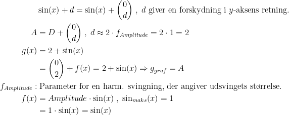 \begin{align*} &\sin(x)+d=\sin(x)+\binom{0}{d} \;,\;d \text{ giver en forskydning i }y\text{-aksens retning.} \\ A&=D+\binom{0}{d}\;,\;d\approx2\cdot f_{Amplitude}=2\cdot 1=2 \\ g(x)&=2+\sin(x) \\&=\binom{0}{2}+f(x)=2+\sin(x)\Rightarrow g_{graf}=A \\ f_{Amplitude}:&\;\text{Parameter for en harm. svingning, der angiver udsvingets st\o rrelse.} \\ f(x) &= Amplitude\cdot \sin(x)\;,\;\sin_{maks}(x)=1 \\&=1\cdot \sin(x)=\sin(x) \end{align*}