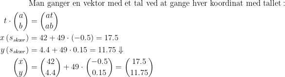 \begin{align*} &\text{Man ganger en vektor med et tal ved at gange hver koordinat med tallet}:\\ t\cdot \binom{a}{b} &= \binom{at}{ab} \\ x\left (s_{sk\ae r}\right) &= 42+49\cdot (-0.5)=17.5 \\ y\left (s_{sk\ae r}\right) &= 4.4+49\cdot 0.15=11.75\Downarrow \\ \binom{x}{y} &= \binom{42}{4.4}+ 49\cdot \binom{-0.5}{0.15}=\binom{17.5}{11.75} \end{align*}