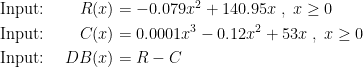 \begin{align*} &\textup{Input: }& R(x) &= -0.079x^2+140.95x\;,\;x\geq 0 \\ &\textup{Input: }& C(x) &= 0.0001x^3-0.12x^2+53x\;,\;x\geq 0 \\ &\textup{Input: }& DB(x) &= R-C \\ \end{align*}