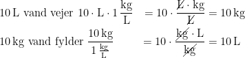 \begin{align*} &10\,\textup{L vand vejer } 10\cdot \textup{L}\cdot 1\,\frac{\textup{kg}}{\textup{L}} &= 10\cdot \frac{\cancel{\textup{L}}\cdot \textup{kg}}{\cancel{\textup{L}}} &=10\,\textup{kg} \\ &10\,\textup{kg vand fylder } \frac{10\,\textup{kg}}{1\,\frac{\textup{kg}}{\textup{L}}} &= 10\cdot \frac{\cancel{\textup{kg}}\cdot \textup{L}}{\cancel{\textup{kg}}} &=10\,\textup{L} \end{align*}