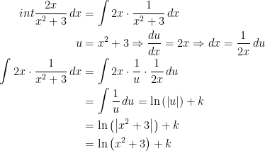\begin{align*} \\int \frac{2x}{x^2+3}\,dx &= \int 2x\cdot \frac{1}{x^2+3}\,dx \\ u &= x^2+3\Rightarrow \frac{du}{dx}=2x\Rightarrow dx=\frac{1}{2x}\,du \\ \int 2x\cdot \frac{1}{x^2+3}\,dx &= \int 2x\cdot \frac{1}{u}\cdot \frac{1}{2x}\,du \\ &= \int \frac{1}{u}\,du=\ln\left ( \left | u \right | \right )+k \\ &= \ln\left ( \left | x^2+3 \right | \right )+k \\ &= \ln\left (x^2+3\right )+k \end{align*}