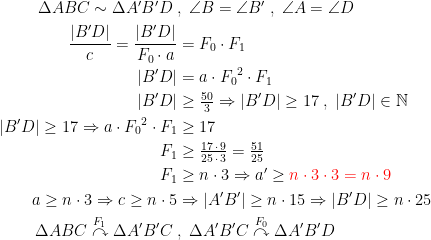 \begin{align*} \Delta ABC \sim \Delta A'B'D\;&,\;\angle B=\angle B'\;,\;\angle A=\angle D \\ \frac{|B'D|}{c}=\frac{|B'D|}{F_0\cdot a} &= F_0\cdot F_1 \\ |B'D| &= a\cdot {F_0}^2\cdot F_1 \\ |B'D| &\geq \tfrac{50}{3}\Rightarrow |B'D|\geq 17\;,\;|B'D| \in \mathbb{N} \\ |B'D|\geq17 \Rightarrow a\cdot {F_0}^2\cdot F_1 &\geq 17 \\ F_1 &\geq \tfrac{17\,\cdot \,9}{25\,\cdot \,3}= \tfrac{51}{25} \\ F_1 &\geq n\cdot 3\Rightarrow a'\geq {\color{Red} n\cdot 3\cdot 3=n\cdot 9} \\ a\geq n\cdot 3\Rightarrow c\geq n\cdot 5 &\Rightarrow |A'B'|\geq n\cdot 15\Rightarrow |B'D|\geq n\cdot 25 \\ \Delta ABC\overset{F_1}{\curvearrowright}\Delta A'B'C\; &,\;\Delta A'B'C\overset{F_0}{\curvearrowright}\Delta A'B'D \end{align*}