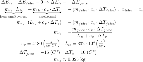 \begin{align*} \Delta E_{\,is}+\Delta E_{\,juice}=0 \Rightarrow \Delta E_{\,is}&=-\Delta E_{\,juice} \\ \underset{\text{isens smeltevarme}}{\underbrace{m_{\,is}\cdot L_{\,is}}} +\underset{\text{smeltevand}}{\underbrace{m_{\,is}\cdot c_{\,v}\cdot \Delta T_{\,v}}} &= -\left (m_{\,juice}\cdot c_{\,v}\cdot \Delta T_{\,juice} \right )\;,\;c_{\,juice}=c_{\,v} \\ m_{\,is}\cdot \left (L_{\,is}+c_{\,v}\cdot \Delta T_{\,v} \right ) &= -\left (m_{\,juice}\cdot c_{\,v}\cdot \Delta T_{\,juice} \right ) \\ m_{\,is} &= -\frac{m_{\,juice}\cdot c_{\,v}\cdot \Delta T_{\,juice}}{L_{\,is}+c_{\,v}\cdot \Delta T_{\,v}} \\ c_{\,v}=4180\left (\tfrac{J}{kg\,\cdot \,C^{\,\circ}}\right )\;&,\;L_{is}=332\cdot 10^3\left (\tfrac{J}{kg}\right ) \\\Delta T_{juice}=-15\;(C^{\,\circ})\;&,\;\Delta T_{\,v}=10\;(C^{\,\circ}) \\ m_{\,is} &\approx 0.025\text{ kg} \end{align*}