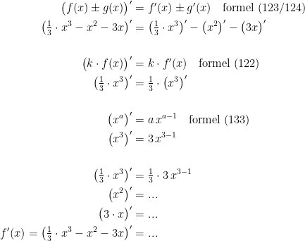 \begin{align*} \bigl(f(x)\pm g(x)\bigr)' &= f'(x)\pm g'(x)\quad\textup{formel (123/124)} \\ \bigl(\tfrac{1}{3}\cdot x^3-x^2-3x\bigr)' &= \bigl(\tfrac{1}{3}\cdot x^3\bigr)'-\bigl(x^2\bigr)'-\bigl(3x\bigr)' \\\\ \bigl(k\cdot f(x)\bigr)' &= k\cdot f'(x)\quad\textup{formel (122)} \\ \bigl(\tfrac{1}{3}\cdot x^3\bigr)' &= \tfrac{1}{3}\cdot \bigl(x^3\bigr)' \\\\ \bigl(x^{a}\bigr)' &= a\,x^{a-1}\quad\textup{formel (133)} \\ \bigl(x^{3}\bigr)' &= 3\,x^{3-1} \\\\ \bigl(\tfrac{1}{3}\cdot x^3\bigr)' &= \tfrac{1}{3}\cdot 3\,x^{3-1} \\ \bigl(x^2\bigr)' &= ... \\\bigl(3\cdot x\bigr)' &= ... \\ f'(x)=\bigl(\tfrac{1}{3}\cdot x^3-x^2-3x\bigr)' &= ... \end{align*}