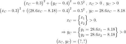 \begin{align*} \bigl(x_{C}-0.3\bigr)^{2}+\bigl(y_{C}-0.4\bigr)^{2} &= 0.5^{2}\;,\;x_{C}>0\;,\;y_{C}>0 \\ \bigl(x_{C}-0.3\bigr)^{2}+\bigl((28.6x_{C}-8.18)-0.4\bigr)^{2} &= 0.5^{2} \;,\;y_{C}=28.6x_{C}-8.18 \\ x_{C} &= \left\{\begin{matrix}x_{1}\\ x_{2}\end{matrix}\right\}>0. \\ \Rightarrow y_{C} &= \left\{\begin{matrix} y_{1}=28.6x_{1}-8.18\\ y_{2}=28.6x_{2}-8.18\end{matrix}\right\}>0 \\ \bigl(x_{C},y_{C}\bigr) &= \bigl(?,?\bigr)\end{align*}