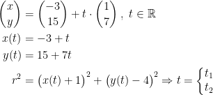 \begin{align*} \binom{x}{y} &= \binom{-3}{15}+t\cdot \binom{1}{7}\;,\;t\in\mathbb{R} \\ x(t) &= -3+t \\ y(t) &= 15+7t\\ r^2 &= \bigl(x(t)+1\bigr)^2+\bigl(y(t)-4\bigr)^2\Rightarrow t=\left\{\begin{matrix} t_1\\t_2\end{matrix}\right. \end{align*}