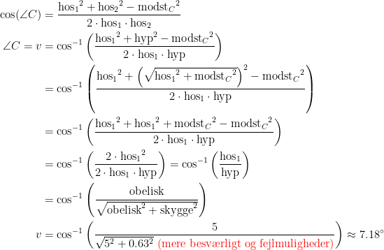 \begin{align*} \cos(\angle C) &= \frac{{\text{hos}_1}^2+{\text{hos}_2}^2-{\text{modst}_C}^2}{2\cdot \text{hos}_1\cdot \text{hos}_2} \\ \angle C=v &= \cos^{-1}\left (\frac{{\text{hos}_1}^2+\text{hyp}^2-{\text{modst}_C}^2}{2\cdot \text{hos}_1\cdot \text{hyp}}\right ) \\ &= \cos^{-1}\left (\frac{{\text{hos}_1}^2+\left (\sqrt{{\text{hos}_1}^2+{\text{modst}_C}^2}\right )^2-{\text{modst}_C}^2} {2\cdot \text{hos}_1\cdot \text{hyp}}\right ) \\ &= \cos^{-1}\left (\frac{{\text{hos}_1}^2+{\text{hos}_1}^2+{\text{modst}_C}^2-{\text{modst}_C}^2} {2\cdot \text{hos}_1\cdot \text{hyp}}\right ) \\ &= \cos^{-1}\left (\frac{2\cdot {\text{hos}_1}^2}{2\cdot \text{hos}_1\cdot \text{hyp}}\right ) =\cos^{-1}\left (\frac{\text{hos}_1}{\text{hyp}}\right ) \\ &= \cos^{-1}\left (\frac{\text{obelisk}}{\sqrt{\text{obelisk}^2+\text{skygge}^2}}\right ) \\ v &= \cos^{-1}\left (\frac{5}{\sqrt{5^2+0.63^2}{\color{Red} \text{ (mere besv\ae rligt og fejlmuligheder)}}}\right )\approx 7.18^{\circ} \end{align*}